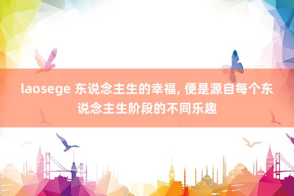 laosege 东说念主生的幸福， 便是源自每个东说念主生阶段的不同乐趣