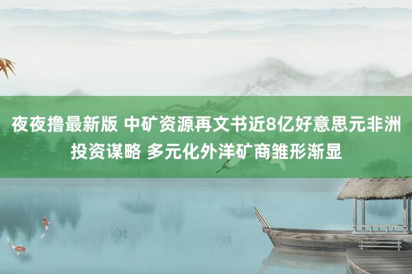 夜夜撸最新版 中矿资源再文书近8亿好意思元非洲投资谋略 多元化外洋矿商雏形渐显