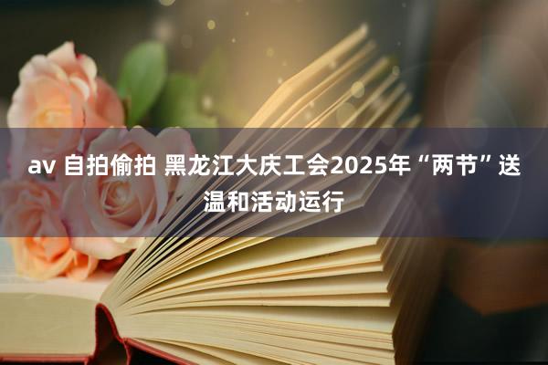 av 自拍偷拍 黑龙江大庆工会2025年“两节”送温和活动运行