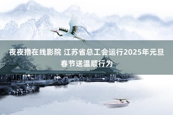 夜夜撸在线影院 江苏省总工会运行2025年元旦春节送温顺行为