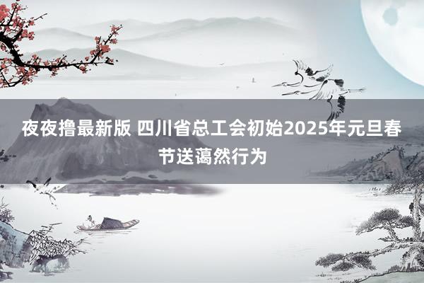 夜夜撸最新版 四川省总工会初始2025年元旦春节送蔼然行为