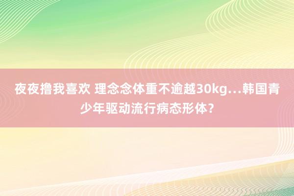 夜夜撸我喜欢 理念念体重不逾越30kg…韩国青少年驱动流行病态形体？