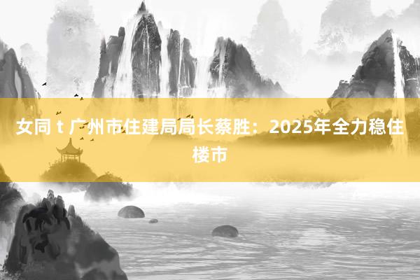 女同 t 广州市住建局局长蔡胜：2025年全力稳住楼市