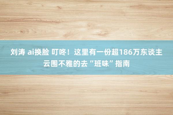 刘涛 ai换脸 叮咚！这里有一份超186万东谈主云围不雅的去“班味”指南