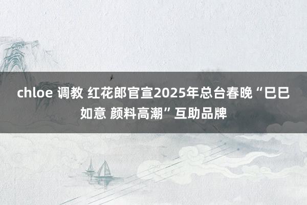 chloe 调教 红花郎官宣2025年总台春晚“巳巳如意 颜料高潮”互助品牌