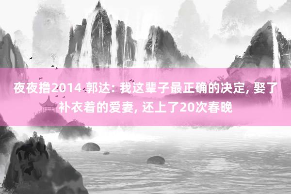 夜夜撸2014 郭达: 我这辈子最正确的决定， 娶了补衣着的爱妻， 还上了20次春晚