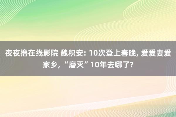 夜夜撸在线影院 魏积安: 10次登上春晚， 爱爱妻爱家乡， “磨灭”10年去哪了?