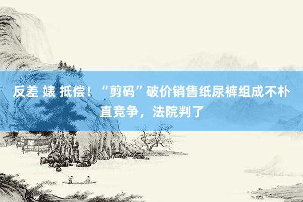 反差 婊 抵偿！“剪码”破价销售纸尿裤组成不朴直竞争，法院判了