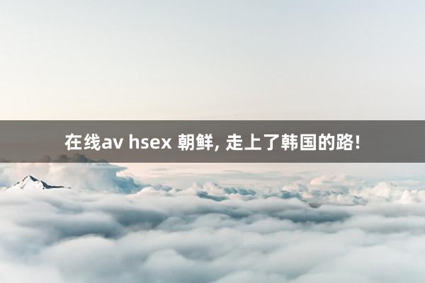 在线av hsex 朝鲜， 走上了韩国的路!