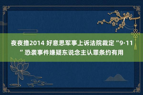 夜夜撸2014 好意思军事上诉法院裁定“9·11”恐袭事件嫌疑东说念主认罪条约有用