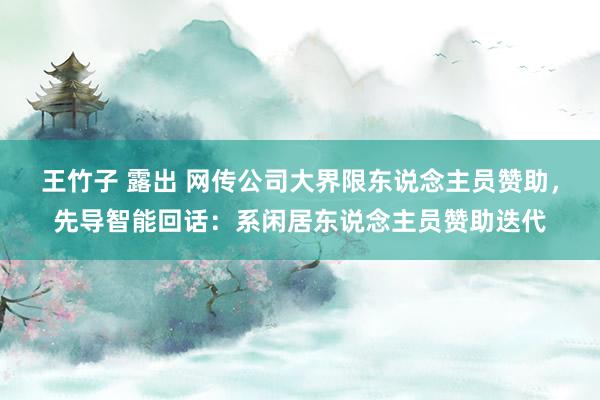 王竹子 露出 网传公司大界限东说念主员赞助，先导智能回话：系闲居东说念主员赞助迭代