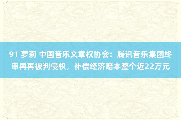 91 萝莉 中国音乐文章权协会：腾讯音乐集团终审再再被判侵权，补偿经济赔本整个近22万元