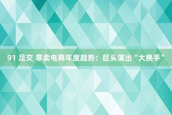 91 足交 零卖电商年度趋势：巨头演出“大换手”