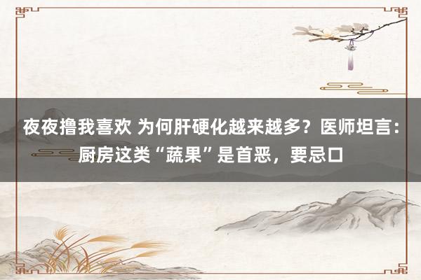 夜夜撸我喜欢 为何肝硬化越来越多？医师坦言：厨房这类“蔬果”是首恶，要忌口