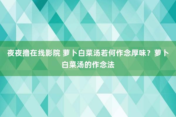 夜夜撸在线影院 萝卜白菜汤若何作念厚味？萝卜白菜汤的作念法