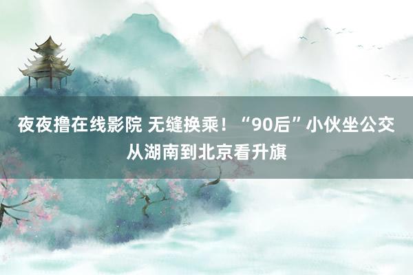 夜夜撸在线影院 无缝换乘！“90后”小伙坐公交从湖南到北京看升旗