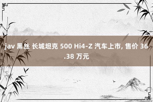 jav 黑丝 长城坦克 500 Hi4-Z 汽车上市， 售价 36.38 万元