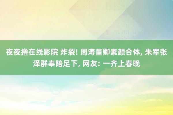 夜夜撸在线影院 炸裂! 周涛董卿素颜合体， 朱军张泽群奉陪足下， 网友: 一齐上春晚