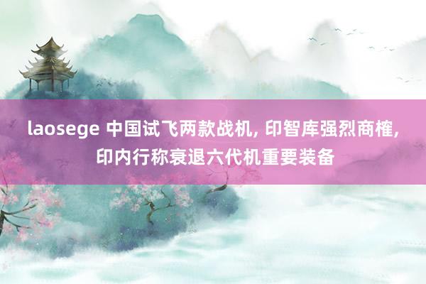 laosege 中国试飞两款战机， 印智库强烈商榷， 印内行称衰退六代机重要装备