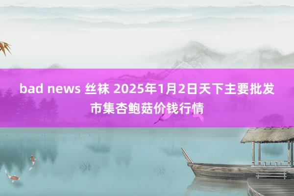 bad news 丝袜 2025年1月2日天下主要批发市集杏鲍菇价钱行情