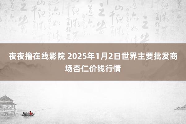 夜夜撸在线影院 2025年1月2日世界主要批发商场杏仁价钱行情