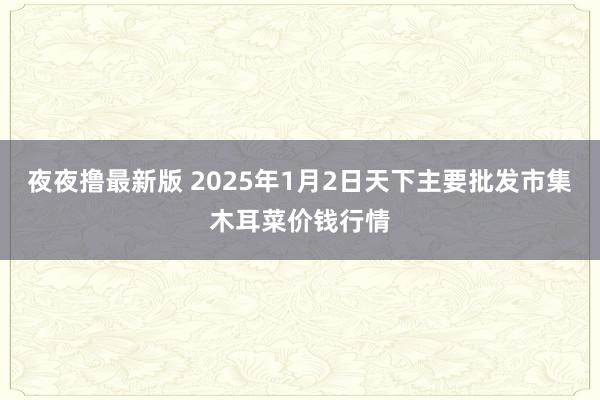 夜夜撸最新版 2025年1月2日天下主要批发市集木耳菜价钱行情