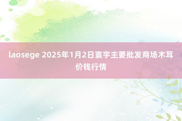 laosege 2025年1月2日寰宇主要批发商场木耳价钱行情