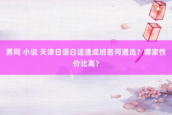 男同 小说 天津日语白话速成班若何遴选？哪家性价比高？