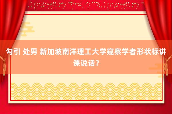 勾引 处男 新加坡南洋理工大学窥察学者形状标讲课说话？