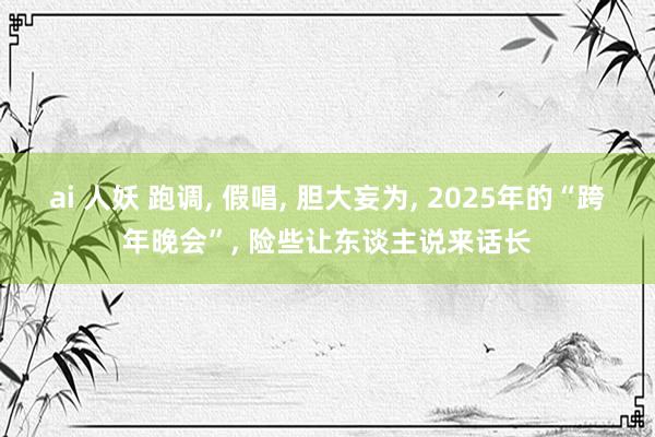 ai 人妖 跑调， 假唱， 胆大妄为， 2025年的“跨年晚会”， 险些让东谈主说来话长