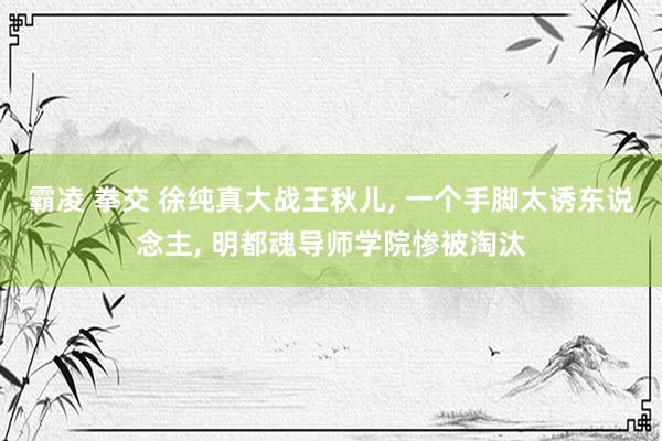 霸凌 拳交 徐纯真大战王秋儿， 一个手脚太诱东说念主， 明都魂导师学院惨被淘汰