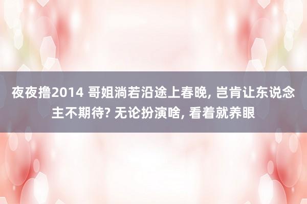 夜夜撸2014 哥姐淌若沿途上春晚， 岂肯让东说念主不期待? 无论扮演啥， 看着就养眼