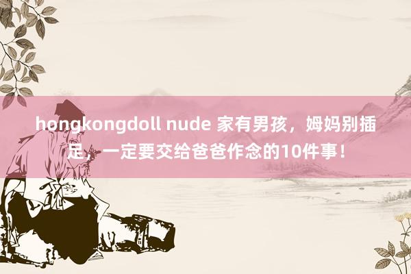 hongkongdoll nude 家有男孩，姆妈别插足，一定要交给爸爸作念的10件事！