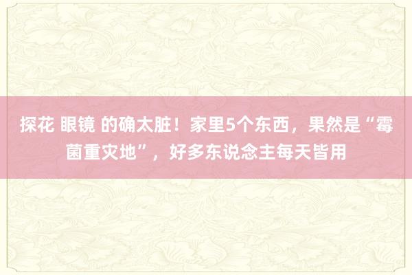 探花 眼镜 的确太脏！家里5个东西，果然是“霉菌重灾地”，好多东说念主每天皆用