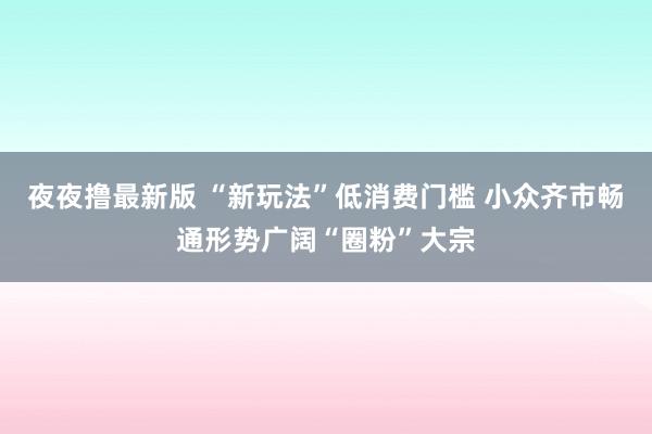 夜夜撸最新版 “新玩法”低消费门槛 小众齐市畅通形势广阔“圈粉”大宗