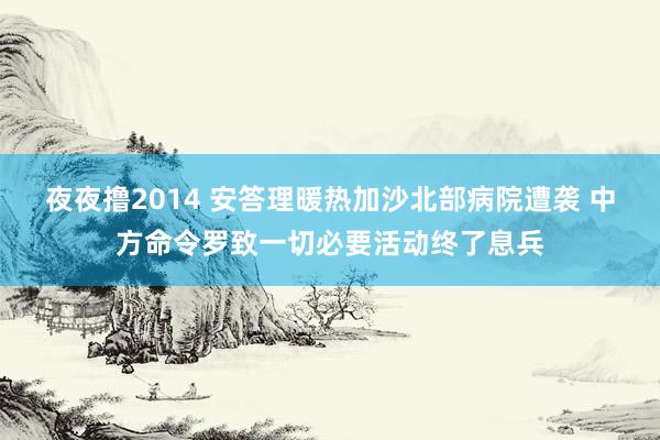 夜夜撸2014 安答理暖热加沙北部病院遭袭 中方命令罗致一切必要活动终了息兵