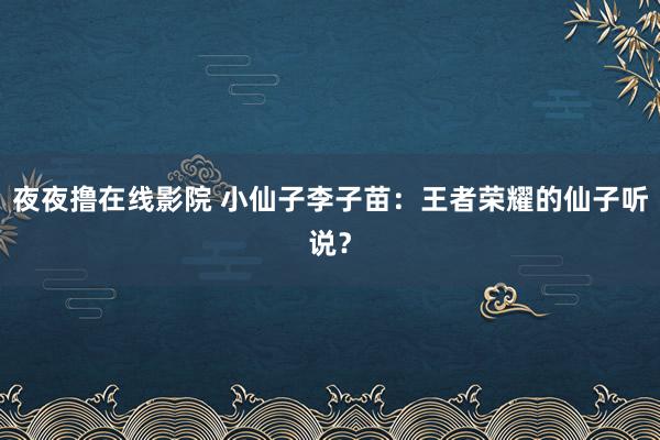 夜夜撸在线影院 小仙子李子苗：王者荣耀的仙子听说？