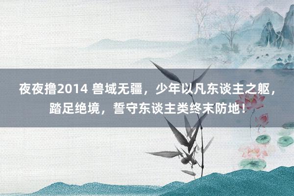 夜夜撸2014 兽域无疆，少年以凡东谈主之躯，踏足绝境，誓守东谈主类终末防地！