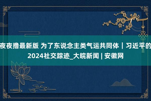 夜夜撸最新版 为了东说念主类气运共同体｜习近平的2024社交踪迹_大皖新闻 | 安徽网