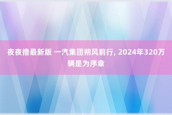 夜夜撸最新版 一汽集团朔风前行， 2024年320万辆是为序章