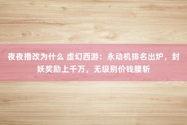 夜夜撸改为什么 虚幻西游：永动机排名出炉，封妖奖励上千万，无级别价钱腰斩