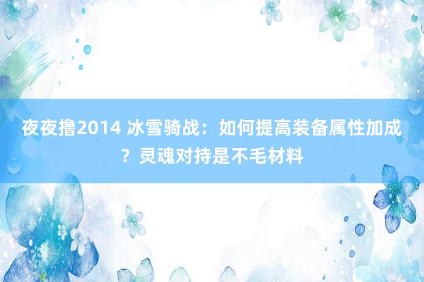 夜夜撸2014 冰雪骑战：如何提高装备属性加成？灵魂对持是不毛材料