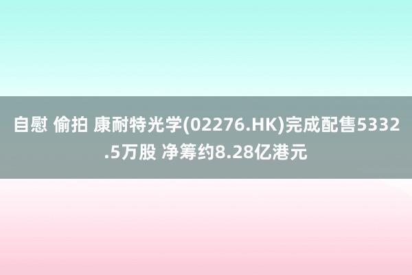 自慰 偷拍 康耐特光学(02276.HK)完成配售5332.5万股 净筹约8.28亿港元