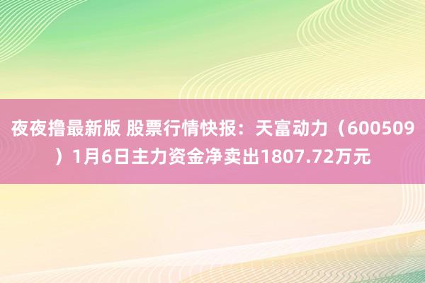 夜夜撸最新版 股票行情快报：天富动力（600509）1月6日主力资金净卖出1807.72万元