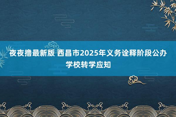 夜夜撸最新版 西昌市2025年义务诠释阶段公办学校转学应知