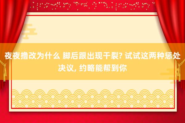 夜夜撸改为什么 脚后跟出现干裂? 试试这两种惩处决议， 约略能帮到你