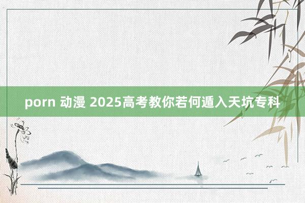 porn 动漫 2025高考教你若何遁入天坑专科