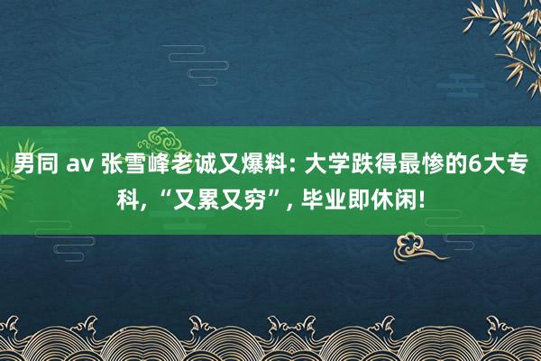 男同 av 张雪峰老诚又爆料: 大学跌得最惨的6大专科， “又累又穷”， 毕业即休闲!