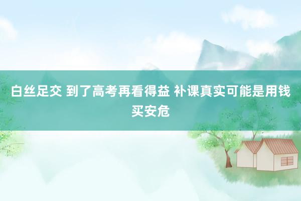 白丝足交 到了高考再看得益 补课真实可能是用钱买安危