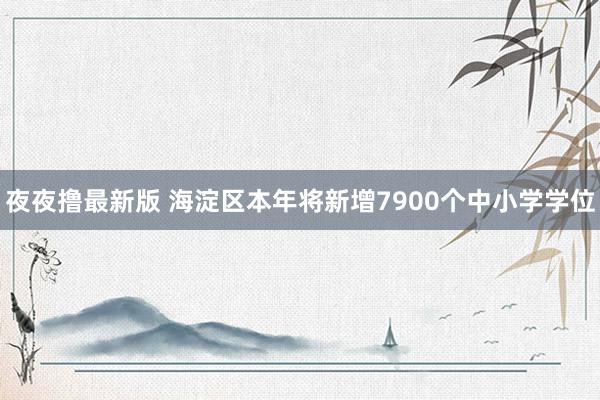 夜夜撸最新版 海淀区本年将新增7900个中小学学位